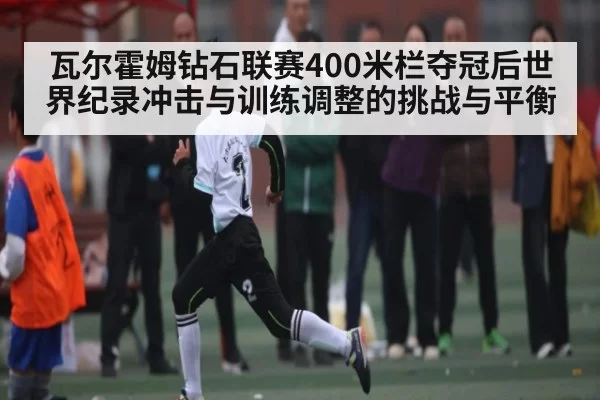 瓦尔霍姆钻石联赛400米栏夺冠后世界纪录冲击与训练调整的挑战与平衡